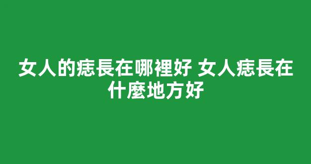 女人的痣長在哪裡好 女人痣長在什麼地方好